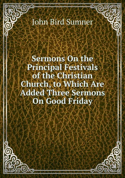 Обложка книги Sermons On the Principal Festivals of the Christian Church, to Which Are Added Three Sermons On Good Friday, John Bird Sumner