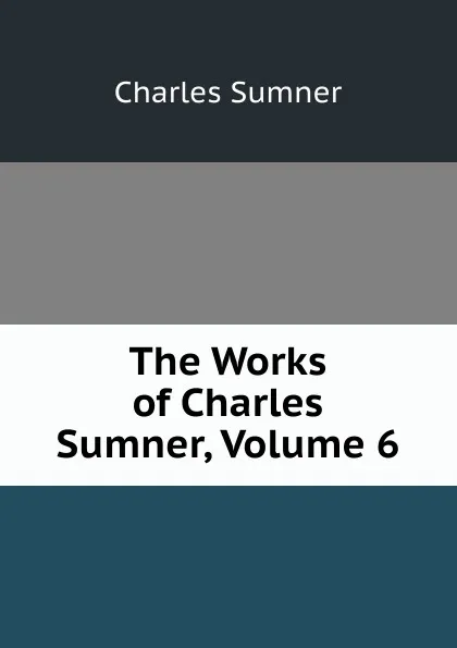 Обложка книги The Works of Charles Sumner, Volume 6, Charles Sumner