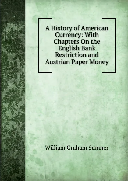 Обложка книги A History of American Currency: With Chapters On the English Bank Restriction and Austrian Paper Money, William Graham Sumner