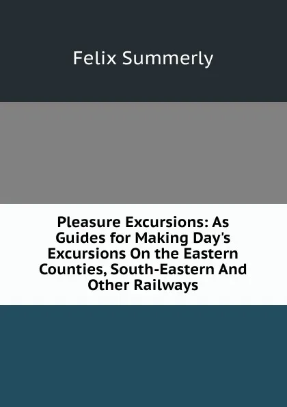 Обложка книги Pleasure Excursions: As Guides for Making Day.s Excursions On the Eastern Counties, South-Eastern And Other Railways, Felix Summerly