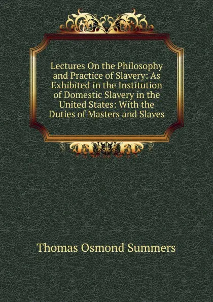 Обложка книги Lectures On the Philosophy and Practice of Slavery: As Exhibited in the Institution of Domestic Slavery in the United States: With the Duties of Masters and Slaves, Thomas Osmond Summers