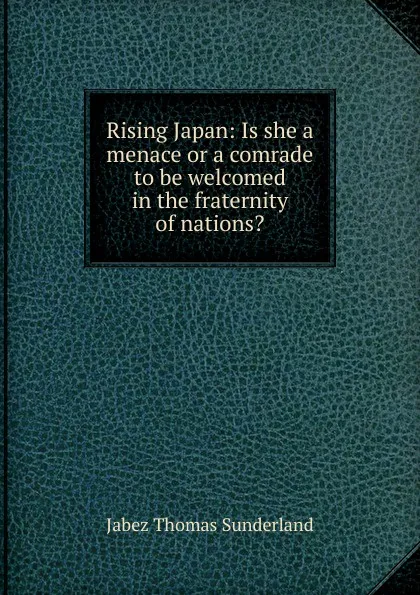 Обложка книги Rising Japan: Is she a menace or a comrade to be welcomed in the fraternity of nations., Jabez Thomas Sunderland