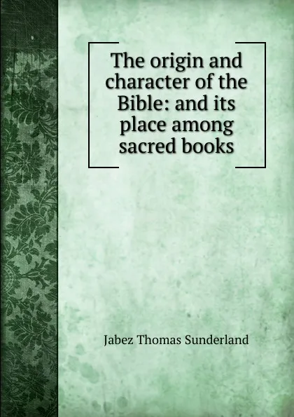 Обложка книги The origin and character of the Bible: and its place among sacred books, Jabez Thomas Sunderland