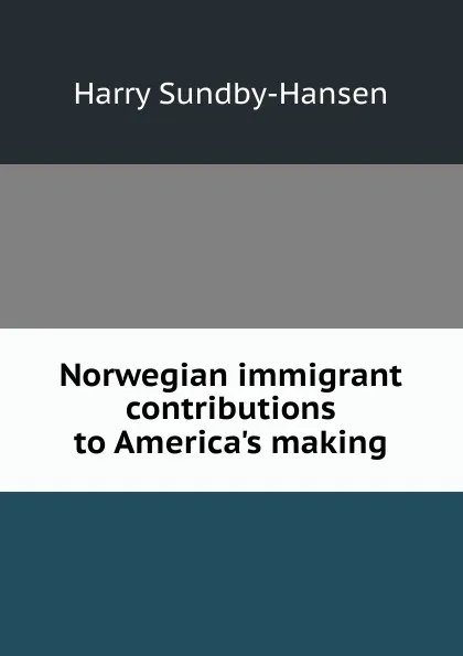 Обложка книги Norwegian immigrant contributions to America.s making, Harry Sundby-Hansen