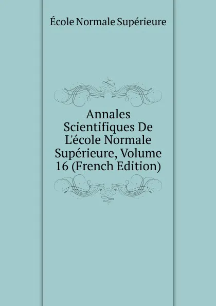 Обложка книги Annales Scientifiques De L.ecole Normale Superieure, Volume 16 (French Edition), École Normale Supérieure