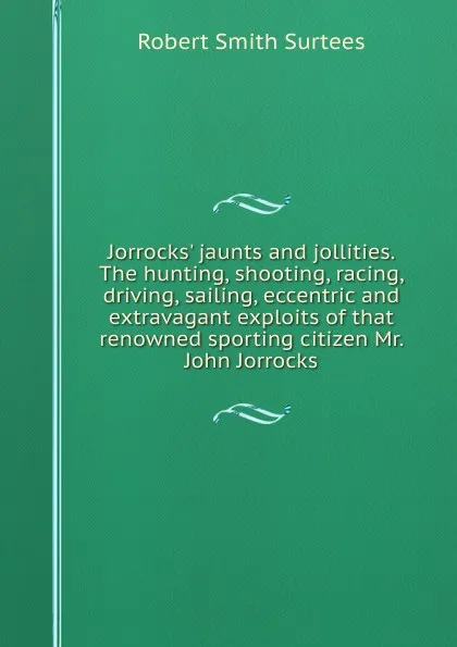 Обложка книги Jorrocks. jaunts and jollities. The hunting, shooting, racing, driving, sailing, eccentric and extravagant exploits of that renowned sporting citizen Mr. John Jorrocks, Robert Smith Surtees