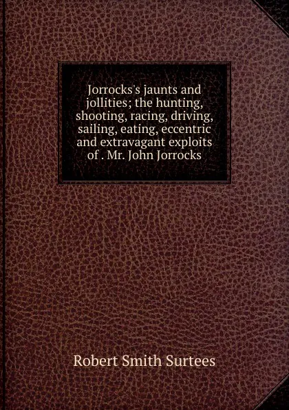 Обложка книги Jorrocks.s jaunts and jollities; the hunting, shooting, racing, driving, sailing, eating, eccentric and extravagant exploits of . Mr. John Jorrocks, Robert Smith Surtees