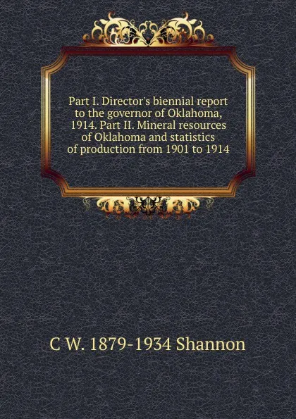 Обложка книги Part I. Director.s biennial report to the governor of Oklahoma, 1914. Part II. Mineral resources of Oklahoma and statistics of production from 1901 to 1914, C W. 1879-1934 Shannon