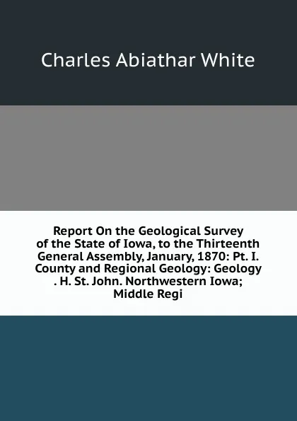 Обложка книги Report On the Geological Survey of the State of Iowa, to the Thirteenth General Assembly, January, 1870: Pt. I. County and Regional Geology: Geology . H. St. John. Northwestern Iowa; Middle Regi, Charles Abiathar White