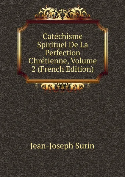 Обложка книги Catechisme Spirituel De La Perfection Chretienne, Volume 2 (French Edition), Jean-Joseph Surin