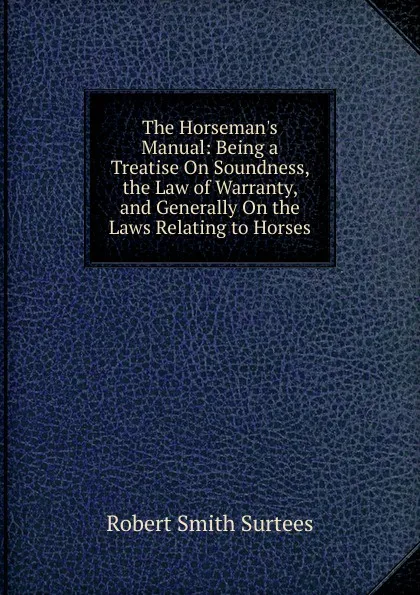 Обложка книги The Horseman.s Manual: Being a Treatise On Soundness, the Law of Warranty, and Generally On the Laws Relating to Horses, Robert Smith Surtees