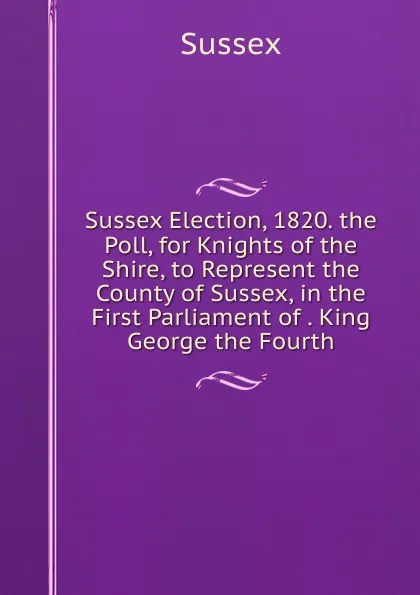 Обложка книги Sussex Election, 1820. the Poll, for Knights of the Shire, to Represent the County of Sussex, in the First Parliament of . King George the Fourth, Sussex