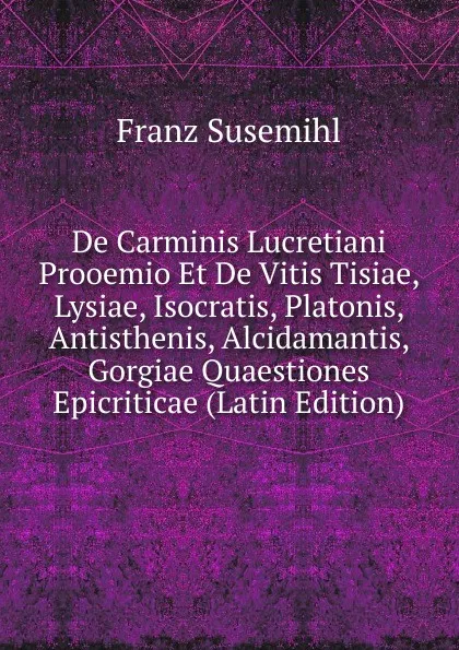 Обложка книги De Carminis Lucretiani Prooemio Et De Vitis Tisiae, Lysiae, Isocratis, Platonis, Antisthenis, Alcidamantis, Gorgiae Quaestiones Epicriticae (Latin Edition), Franz Susemihl