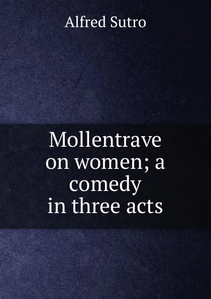 Обложка книги Mollentrave on women; a comedy in three acts, Alfred Sutro