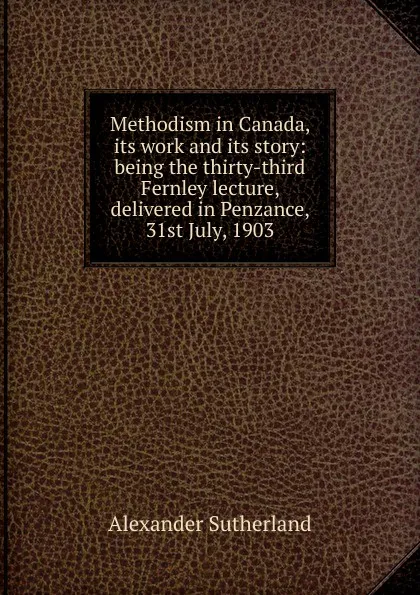 Обложка книги Methodism in Canada, its work and its story: being the thirty-third Fernley lecture, delivered in Penzance, 31st July, 1903, Alexander Sutherland