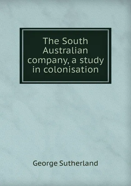 Обложка книги The South Australian company, a study in colonisation, George Sutherland