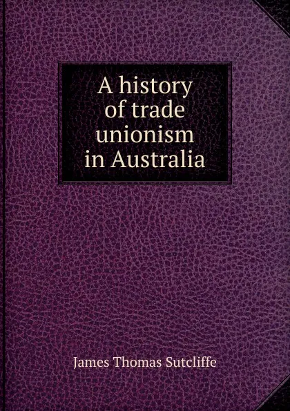 Обложка книги A history of trade unionism in Australia, James Thomas Sutcliffe