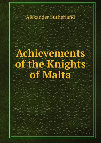 Обложка книги Achievements of the Knights of Malta, Alexander Sutherland