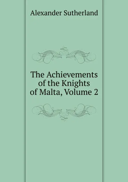 Обложка книги The Achievements of the Knights of Malta, Volume 2, Alexander Sutherland