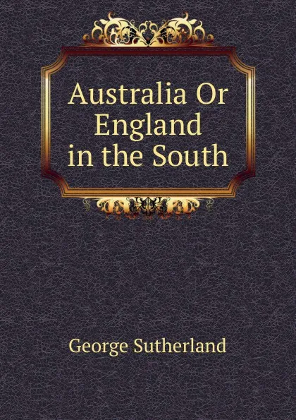 Обложка книги Australia Or England in the South, George Sutherland