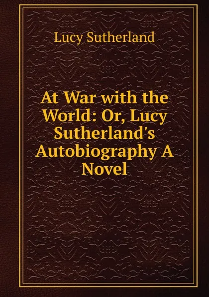 Обложка книги At War with the World: Or, Lucy Sutherland.s Autobiography A Novel., Lucy Sutherland