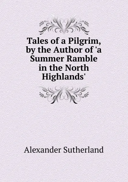 Обложка книги Tales of a Pilgrim, by the Author of .a Summer Ramble in the North Highlands.., Alexander Sutherland