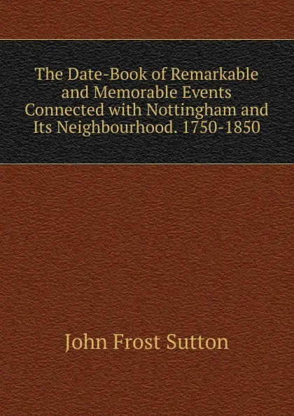 Обложка книги The Date-Book of Remarkable and Memorable Events Connected with Nottingham and Its Neighbourhood. 1750-1850, John Frost Sutton