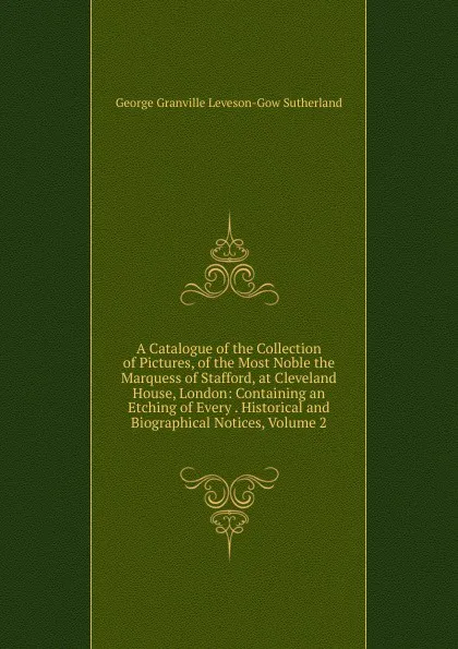 Обложка книги A Catalogue of the Collection of Pictures, of the Most Noble the Marquess of Stafford, at Cleveland House, London: Containing an Etching of Every . Historical and Biographical Notices, Volume 2, George Granville Leveson-Gow Sutherland