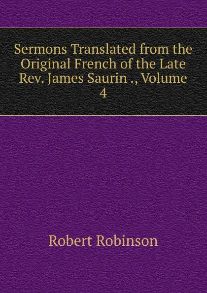 Обложка книги Sermons Translated from the Original French of the Late Rev. James Saurin ., Volume 4, Robert Robinson