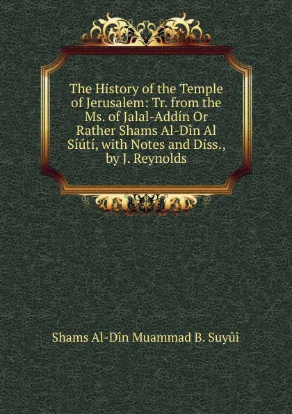 Обложка книги The History of the Temple of Jerusalem: Tr. from the Ms. of Jalal-Addin Or Rather Shams Al-Din Al Siuti, with Notes and Diss., by J. Reynolds, Shams Al-Dîn Muammad B. Suyûî