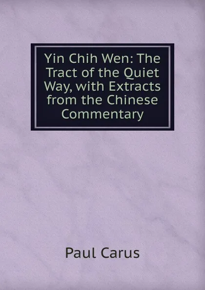 Обложка книги Yin Chih Wen: The Tract of the Quiet Way, with Extracts from the Chinese Commentary, Paul Carus