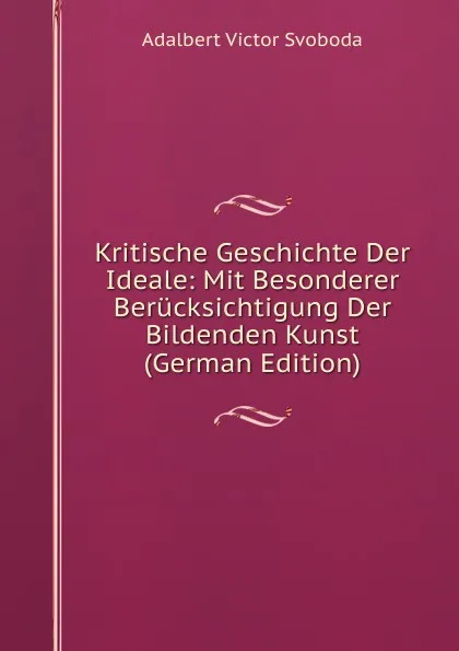 Обложка книги Kritische Geschichte Der Ideale: Mit Besonderer Berucksichtigung Der Bildenden Kunst (German Edition), Adalbert Victor Svoboda