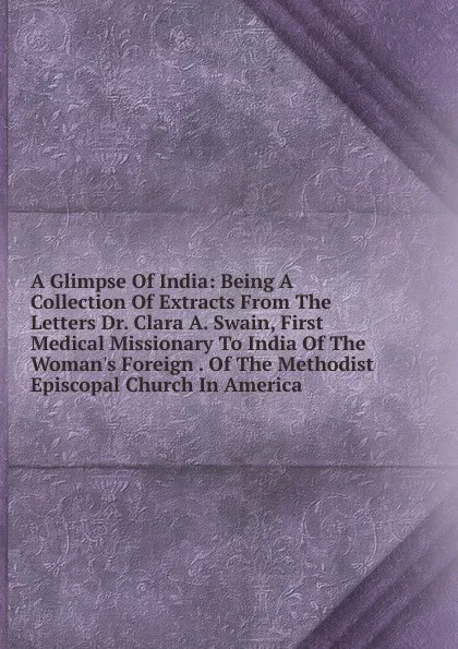 Обложка книги A Glimpse Of India: Being A Collection Of Extracts From The Letters Dr. Clara A. Swain, First Medical Missionary To India Of The Woman.s Foreign . Of The Methodist Episcopal Church In America, 