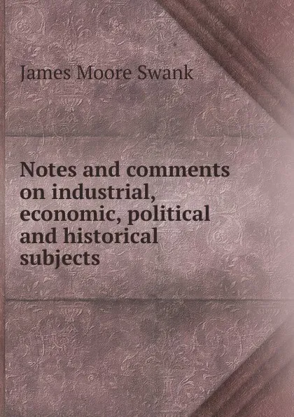 Обложка книги Notes and comments on industrial, economic, political and historical subjects, James Moore Swank