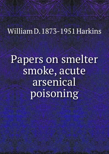 Обложка книги Papers on smelter smoke, acute arsenical poisoning, William D. 1873-1951 Harkins