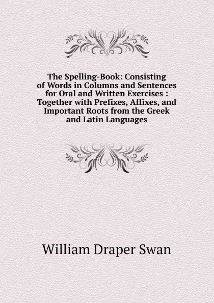 Обложка книги The Spelling-Book: Consisting of Words in Columns and Sentences for Oral and Written Exercises : Together with Prefixes, Affixes, and Important Roots from the Greek and Latin Languages, William Draper Swan