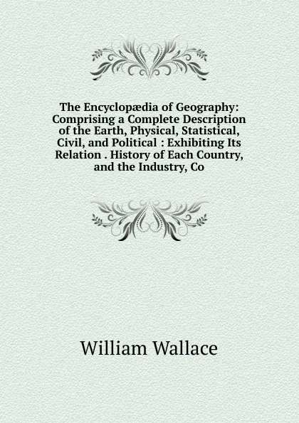 Обложка книги The Encyclopaedia of Geography: Comprising a Complete Description of the Earth, Physical, Statistical, Civil, and Political : Exhibiting Its Relation . History of Each Country, and the Industry, Co, William Wallace