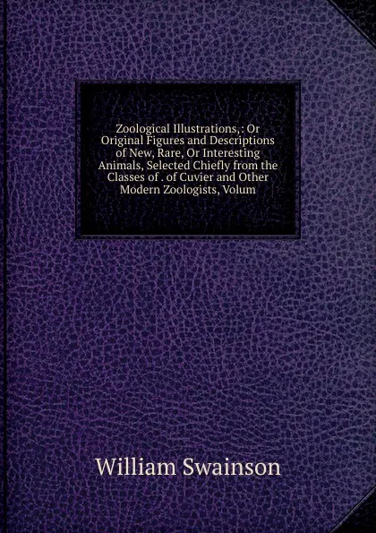 Обложка книги Zoological Illustrations,: Or Original Figures and Descriptions of New, Rare, Or Interesting Animals, Selected Chiefly from the Classes of . of Cuvier and Other Modern Zoologists, Volum, William Swainson