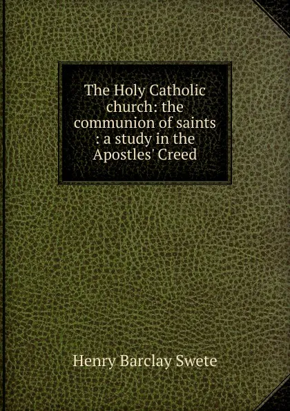 Обложка книги The Holy Catholic church: the communion of saints : a study in the Apostles. Creed, Henry Barclay Swete