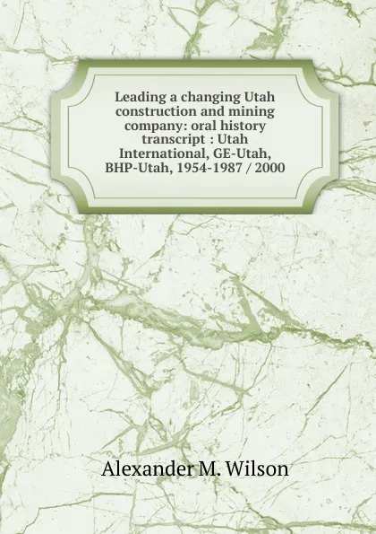 Обложка книги Leading a changing Utah construction and mining company: oral history transcript : Utah International, GE-Utah, BHP-Utah, 1954-1987 / 2000, Alexander M. Wilson