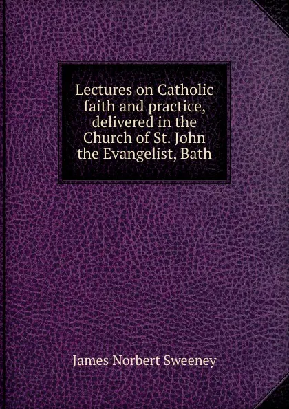 Обложка книги Lectures on Catholic faith and practice, delivered in the Church of St. John the Evangelist, Bath, James Norbert Sweeney