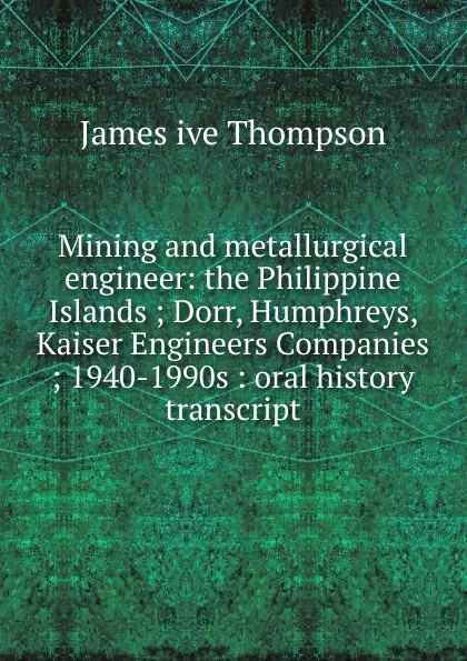 Обложка книги Mining and metallurgical engineer: the Philippine Islands ; Dorr, Humphreys, Kaiser Engineers Companies ; 1940-1990s : oral history transcript, James ive Thompson