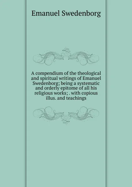 Обложка книги A compendium of the theological and spiritual writings of Emanuel Swedenborg; being a systematic and orderly epitome of all his religious works; . with copious illus. and teachings., Swedenborg Emanuel