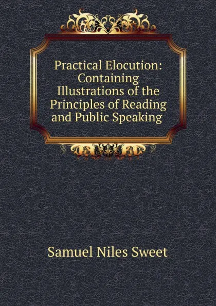 Обложка книги Practical Elocution: Containing Illustrations of the Principles of Reading and Public Speaking ., Samuel Niles Sweet