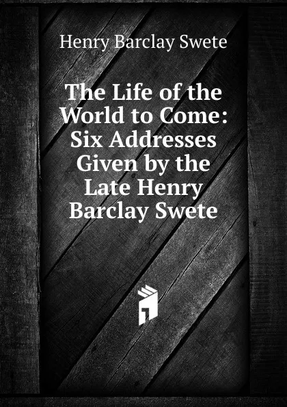 Обложка книги The Life of the World to Come: Six Addresses Given by the Late Henry Barclay Swete, Henry Barclay Swete