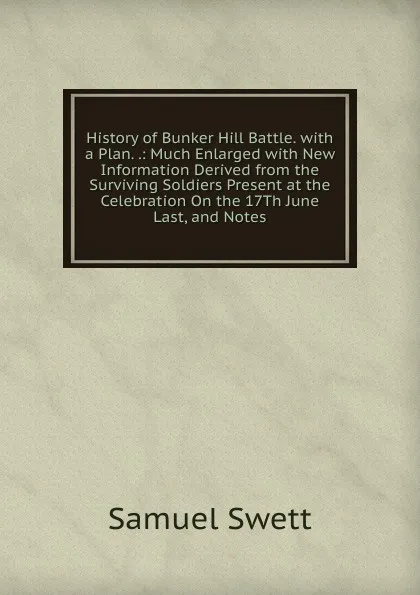 Обложка книги History of Bunker Hill Battle. with a Plan. .: Much Enlarged with New Information Derived from the Surviving Soldiers Present at the Celebration On the 17Th June Last, and Notes, Samuel Swett