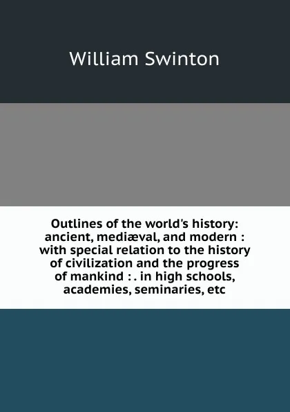 Обложка книги Outlines of the world.s history: ancient, mediaeval, and modern : with special relation to the history of civilization and the progress of mankind : . in high schools, academies, seminaries, etc., William Swinton