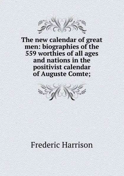 Обложка книги The new calendar of great men: biographies of the 559 worthies of all ages and nations in the positivist calendar of Auguste Comte;, Frederic Harrison