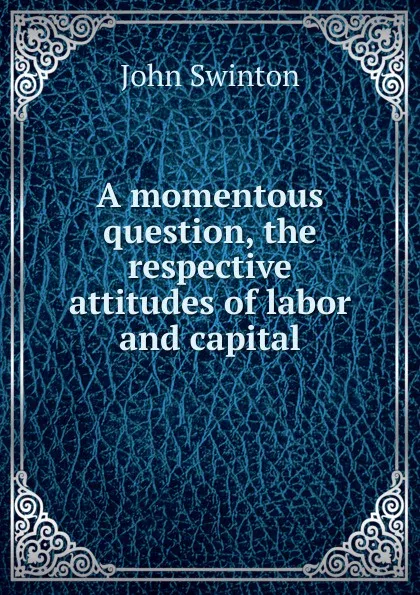 Обложка книги A momentous question, the respective attitudes of labor and capital, John Swinton