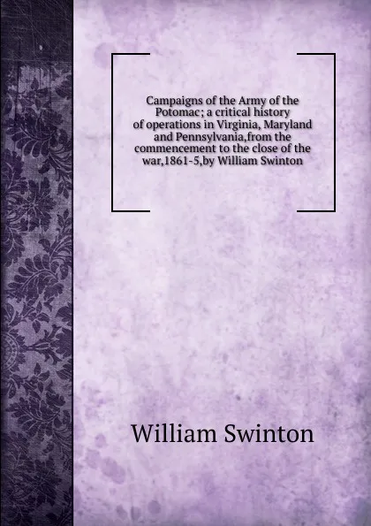 Обложка книги Campaigns of the Army of the Potomac; a critical history of operations in Virginia, Maryland and Pennsylvania,from the commencement to the close of the war,1861-5,by William Swinton, William Swinton